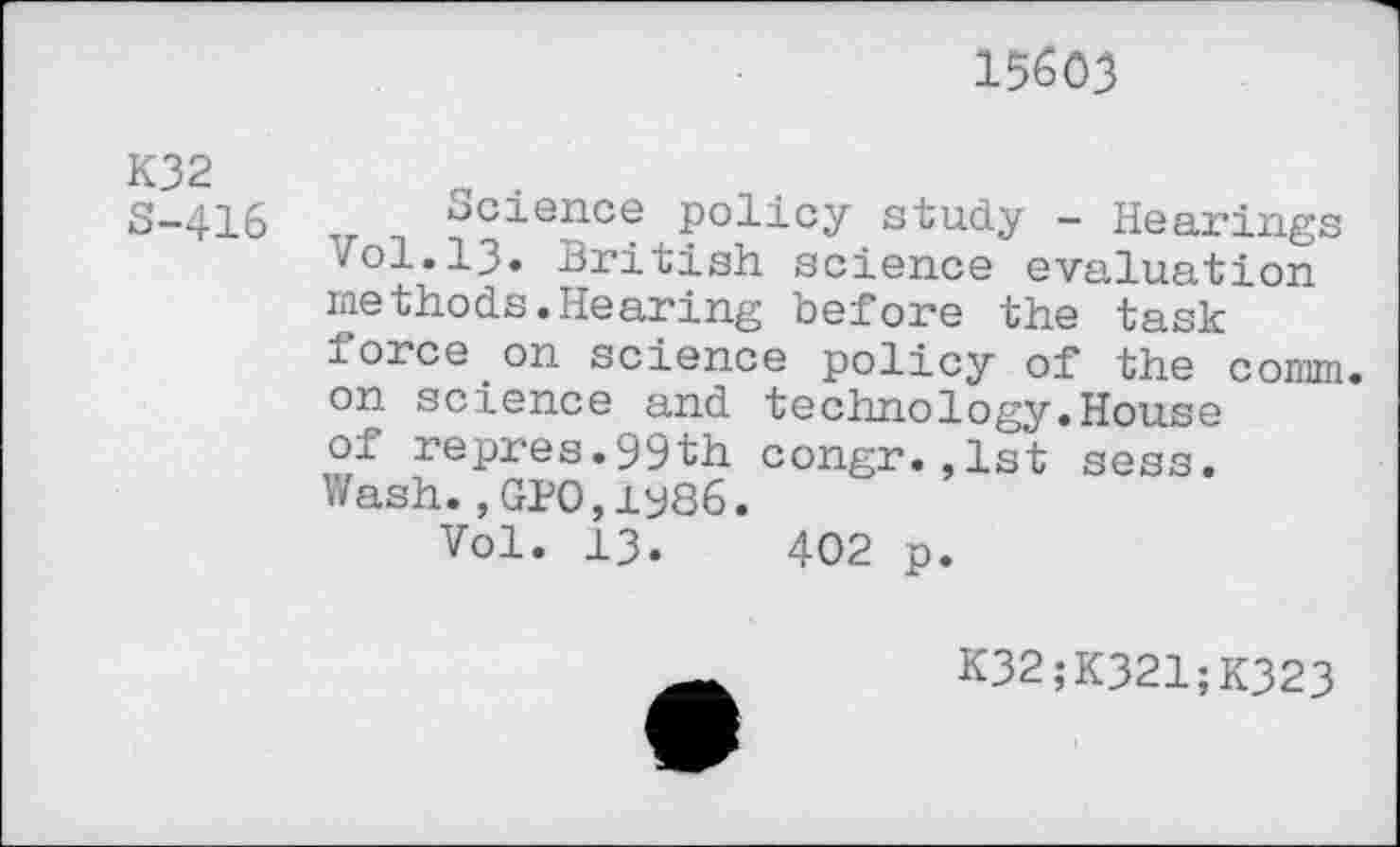 ﻿15603
K32 S-416
Science policy study — Hearings Vol.13. British science evaluation methods.Hearing before the task force.on science policy of the comm, on science and technology.House of repres.99th congr.,1st sess. Wash.,GPO,1986.
Vol. 13.	402 p.
K32;K321;K323